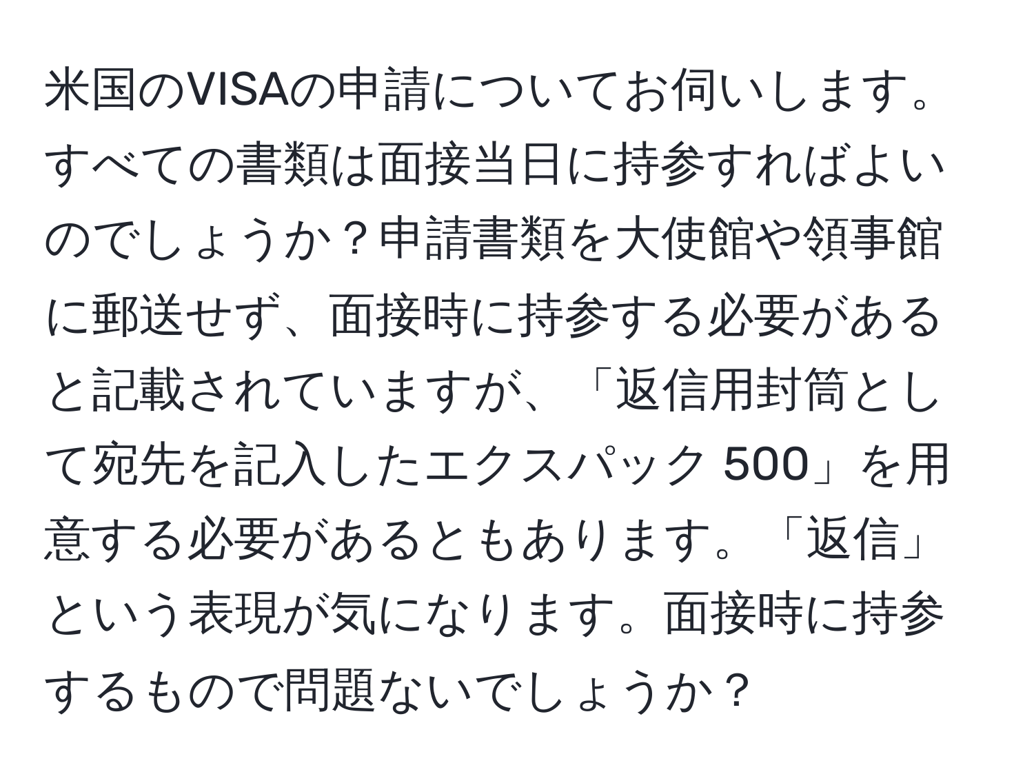 米国のVISAの申請についてお伺いします。すべての書類は面接当日に持参すればよいのでしょうか？申請書類を大使館や領事館に郵送せず、面接時に持参する必要があると記載されていますが、「返信用封筒として宛先を記入したエクスパック 500」を用意する必要があるともあります。「返信」という表現が気になります。面接時に持参するもので問題ないでしょうか？