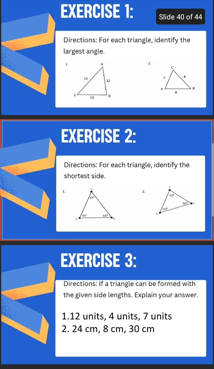 Slide 40 of 44
Directions: For each triangle, identify the
largest angle.
1. 2.
 
EXERCISE 2:
Directions: For each triangle, identify the
shortest side.
1.
2.
EXERCISE 3:
Directions: If a triangle can be formed with
the given side lengths. Explain your answer.
1.12 units, 4 units, 7 units
2. 24 cm, 8 cm, 30 cm