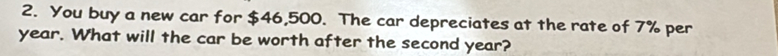 You buy a new car for $46,500. The car depreciates at the rate of 7% per
year. What will the car be worth after the second year?