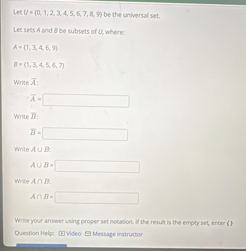 Let U= 0,1,2,3,4,5,6,7,8,9 be the universal set. 
Let sets A and B be subsets of U, where:
A= 1,3,4,6,9
B= 1,3,4,5,6,7
Write overline A
overline A=□
Write overline B
overline B=□
Write A∪ B :
A∪ B=□
Write A∩ B : 0.38
A∩ B=□
Write your answer using proper set notation. If the result is the empty set, enter   
Question Help: - Video - Message instructor