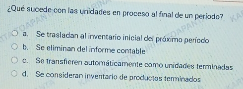 ¿Qué sucede con las unidades en proceso al final de un período?
a. Se trasladan al inventario inicial del próximo período
b. Se eliminan del informe contable
c. Se transfieren automáticamente como unidades terminadas
d. Se consideran inventario de productos terminados