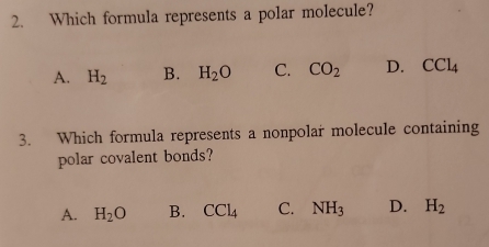 Which formula represents a polar molecule?
A. H_2 B. H_2O C. CO_2 D. CCl_4
3. Which formula represents a nonpolar molecule containing
polar covalent bonds?
A. H_2O B. CCl_4 C. NH_3 D. H_2