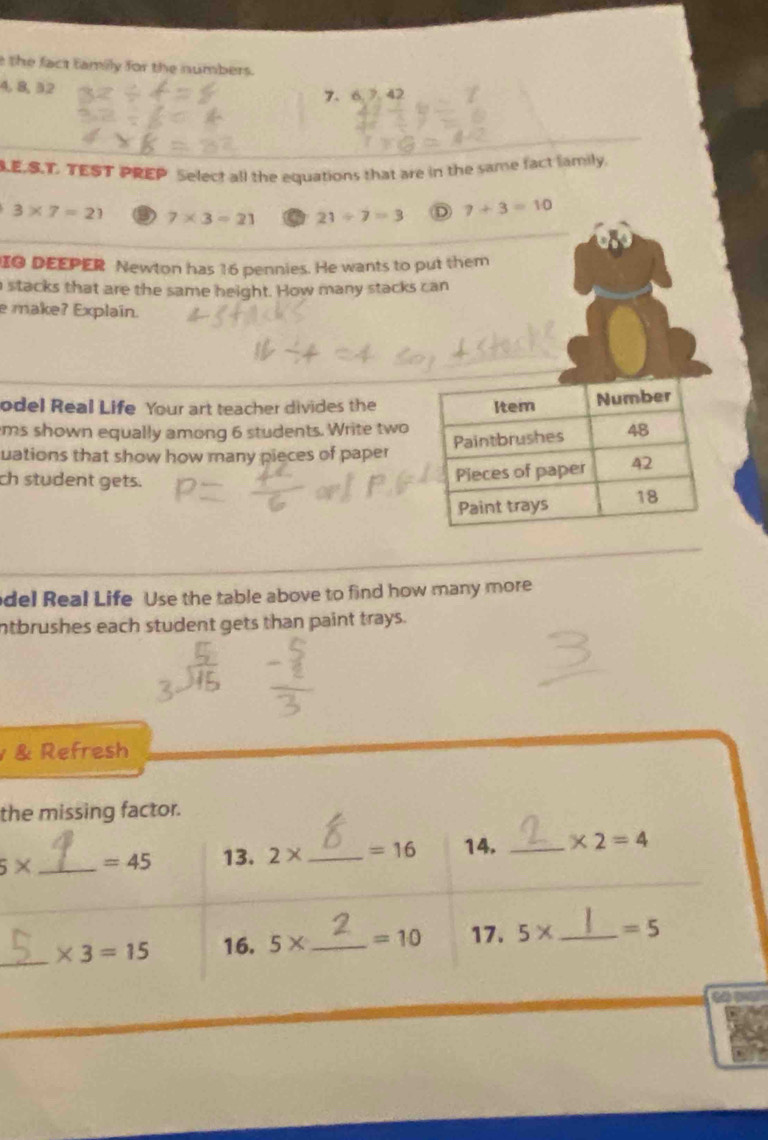 the fact family for the numbers.
4, 8, 3. 2
7 、 6. 7.42
LE.S.T. TEST PREP Select all the equations that are in the same fact family.
3* 7=21 ③ 7* 3=21 21/ 7=3 D 7+3=10
IO DEEPER Newton has 16 pennies. He wants to put them
stacks that are the same height. How many stacks can
e make? Explain.
odel Real Life Your art teacher divides the
ms shown equally among 6 students. Write two
uations that show how many pieces of paper
ch student gets.
del Real Life Use the table above to find how many more
ntbrushes each student gets than paint trays.
& Refresh
the missing factor.
5* _  =45 13. 2* _  =16 14. _ * 2=4
_ * 3=15 16. 5* _  =10 17. 5* _  =5
t