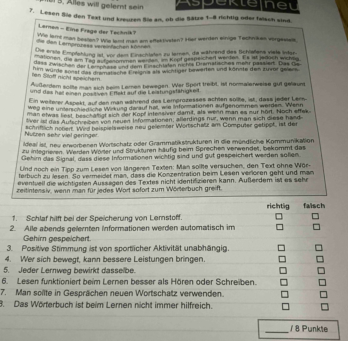 5, Alles will gelernt sein Aspeklelneu
7. Lesen Sie den Text und kreuzen Sie an, ob die Sätze 1-8 richtig oder falsch sind.
Lernen - Eine Frage der Technik?
Wie lernt man besten? Wie lemt man am effektivsten? Hier werden einige Techniken vorgestellt,
die den Lernprozess vereinfachen können
Die erste Empfehlung ist, vor dem Einschlafen zu lernen, da während des Schlafens viele Infor-
mationen, die am Tag aufgenommen werden, im Kopf gespeichert werden. Es ist jedoch wichtig,
dass zwischen der Lernphase und dem Einschlafen nichts Dramatisches mehr passiert. Das Ge-
hirn würde sonst das dramatische Ereignis als wichtiger bewerten und könnte den zuvor gelern-
ten Stoff nicht speichern.
Außerdem sollte man sich beim Lernen bewegen. Wer Sport treibt, ist normalerweise gut gelaunt
und das hat einen positiven Effekt auf die Leistungsfähigkeit.
Ein weiterer Aspekt, auf den man während des Lernprozesses achten sollte, ist, dass jeder Lern-
weg eine unterschiedliche Wirkung darauf hat, wie Informationen aufgenommen werden. Wenn
man etwas liest, beschäftigt sich der Kopf intensiver damit, als wenn man es nur hört. Noch effek-
tiver ist das Aufschreiben von neuen Informationen; allerdings nur, wenn man sich diese hand-
schriftlich notiert. Wird beispielsweise neu gelernter Wortschatz am Computer getippt, ist der
Nutzen sehr viel geringer.
Ideal ist, neu erworbenen Wortschatz oder Grammatikstrukturen in die mündliche Kommunikation
zu integrieren. Werden Wörter und Strukturen häufig beim Sprechen verwendet, bekommt das
Gehirn das Signal, dass diese Informationen wichtig sind und gut gespeichert werden sollen.
Und noch ein Tipp zum Lesen von längeren Texten: Man sollte versuchen, den Text ohne Wör-
terbuch zu lesen. So vermeidet man, dass die Konzentration beim Lesen verloren geht und man
eventuell die wichtigsten Aussagen des Textes nicht identifizieren kann. Außerdem ist es sehr
zeitintensiv, wenn man für jedes Wort sofort zum Wörterbuch greift.
richtig falsch
1. Schlaf hilft bei der Speicherung von Lernstoff. □ □
2. Alle abends gelernten Informationen werden automatisch im □ □
Gehirn gespeichert.
3. Positive Stimmung ist von sportlicher Aktivität unabhängig.
4. Wer sich bewegt, kann bessere Leistungen bringen.
5. Jeder Lernweg bewirkt dasselbe.
□
6. Lesen funktioniert beim Lernen besser als Hören oder Schreiben. □
7. Man sollte in Gesprächen neuen Wortschatz verwenden. □
8. Das Wörterbuch ist beim Lernen nicht immer hilfreich. □
_/ 8 Punkte