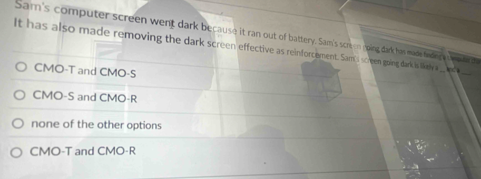 Sam's computer screen went dark because it ran out of battery. Sam's screen going dark has made finding e t hroute thi
It has also made removing the dark screen effective as reinforcement. Sam's screen going dark is likely a _anda
CMO -T and CMO -S
_
CMO -S and CMO -R
none of the other options
CMO-T and CMO -R