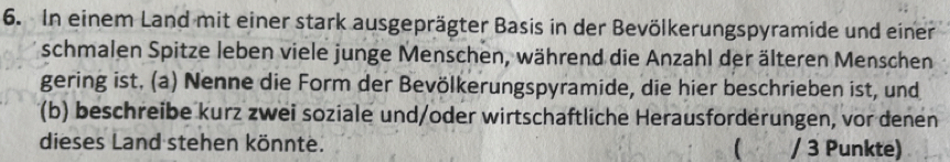 In einem Land mit einer stark ausgeprägter Basis in der Bevölkerungspyramide und einer 
schmalen Spitze leben viele junge Menschen, während die Anzahl der älteren Menschen 
gering ist. (a) Nenne die Form der Bevölkerungspyramide, die hier beschrieben ist, und 
(b) beschreibe kurz zwei soziale und/oder wirtschaftliche Herausforderungen, vor denen 
dieses Land stehen könnte. ( / 3 Punkte)