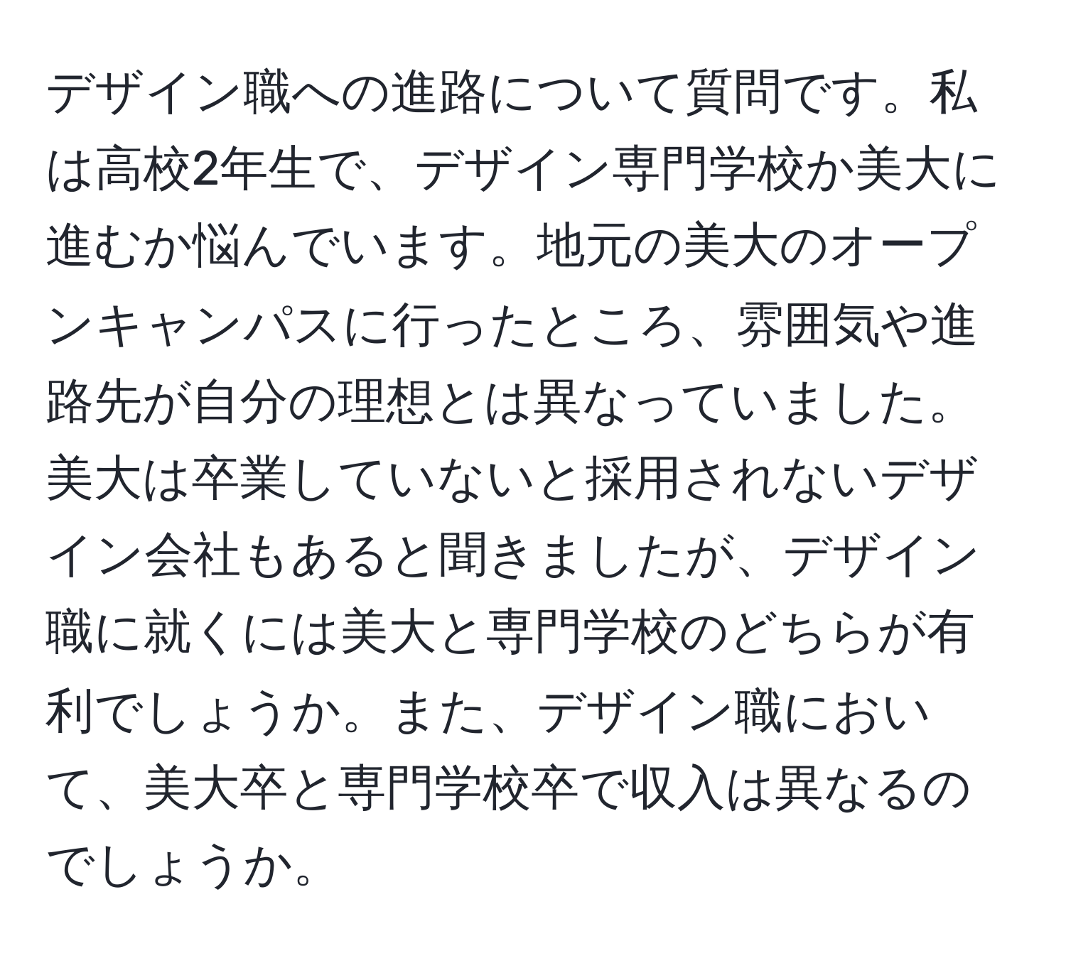 デザイン職への進路について質問です。私は高校2年生で、デザイン専門学校か美大に進むか悩んでいます。地元の美大のオープンキャンパスに行ったところ、雰囲気や進路先が自分の理想とは異なっていました。美大は卒業していないと採用されないデザイン会社もあると聞きましたが、デザイン職に就くには美大と専門学校のどちらが有利でしょうか。また、デザイン職において、美大卒と専門学校卒で収入は異なるのでしょうか。