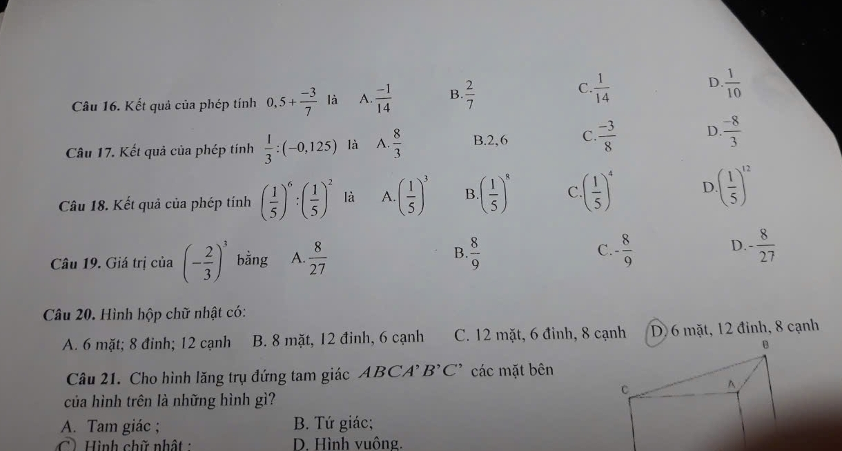 Kết quả của phép tính 0,5+ (-3)/7  là A.  (-1)/14  B.  2/7 
D.
C.  1/14   1/10 
C.
Câu 17. Kết quả của phép tính  1/3 :(-0,125) là A.  8/3  B. 2,6  (-3)/8 
D  (-8)/3 
Câu 18. Kết quả của phép tính ( 1/5 )^6:( 1/5 )^2 là A. ( 1/5 )^3 B · ( 1/5 )^8 C. ( 1/5 )^4 D · ( 1/5 )^12
B.
C.
D.
Câu 19. Giá trị của (- 2/3 )^3 bằng A.  8/27   8/9  - 8/9  - 8/27 
Câu 20. Hình hộp chữ nhật có:
A. 6 mặt; 8 đỉnh; 12 cạnh B. 8 mặt, 12 đỉnh, 6 cạnh C. 12 mặt, 6 đỉnh, 8 cạnhD. 6 mặt, 12 đỉnh, 8 cạnh
Câu 21. Cho hình lăng trụ đứng tam giác ABCA'B'C' các mặt bên
của hình trên là những hình gì?
A. Tam giác ; B. Tứ giác;
C) Hình chữ nhật : D. Hình vuông.