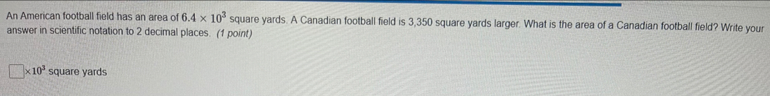 An American football field has an area of 6.4* 10^3 square yards. A Canadian football field is 3,350 square yards larger. What is the area of a Canadian football field? Write your 
answer in scientific notation to 2 decimal places. (1 point)
□ * 10^3 square yards