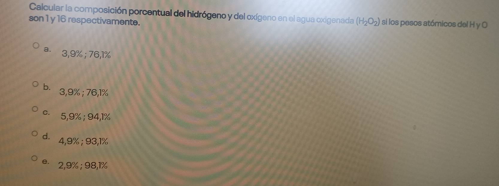 Calcular la composición porcentual del hidrógeno y del oxígeno en el agua oxigenada
son 1 y 16 respectivamente. (H_2O_2) si los pesos atómicos del H y O
a. 3,9%; 76,1%
b. 3,9%; 76,1%
c. 5,9%; 94,1%
d. 4,9%; 93,1%
e 2,9%; 98,1%