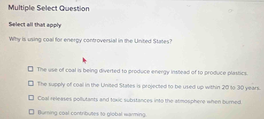 Multiple Select Question
Select all that apply
Why is using coal for energy controversial in the United States?
The use of coal is being diverted to produce energy instead of to produce plastics.
The supply of coal in the United States is projected to be used up within 20 to 30 years.
Coal releases pollutants and toxic substances into the atmosphere when burned.
Burning coal contributes to global warming.