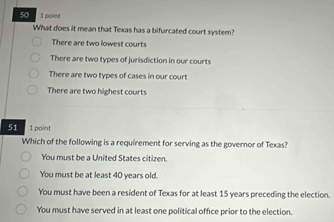 50 1 point
What does it mean that Texas has a bifurcated court system?
There are two lowest courts
There are two types of jurisdiction in our courts
There are two types of cases in our court
There are two highest courts
51 1 point
Which of the following is a requirement for serving as the governor of Texas?
You must be a United States citizen.
You must be at least 40 years old.
You must have been a resident of Texas for at least 15 years preceding the election.
You must have served in at least one political office prior to the election.