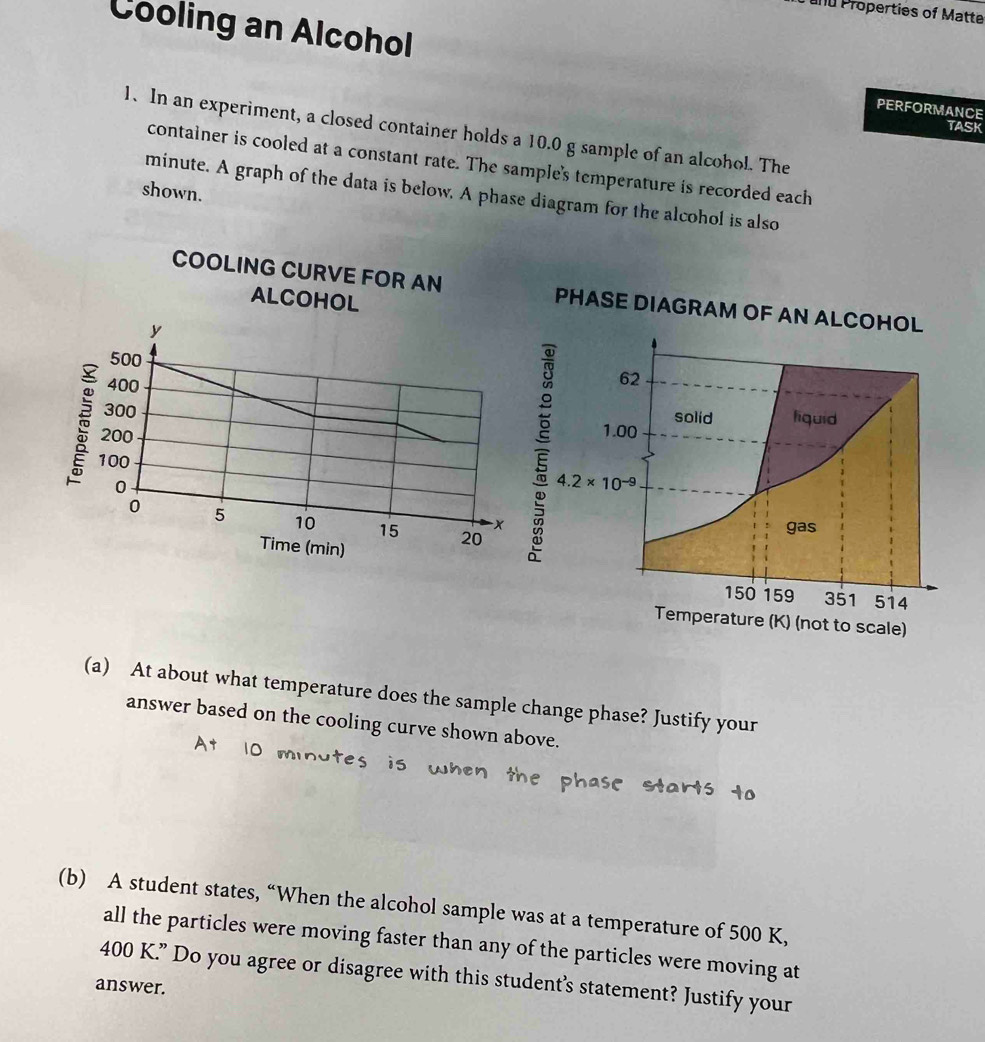 and Properties of Matte
Cooling an Alcohol
PERFORMANCE
TASK
1. In an experiment, a closed container holds a 10.0 g sample of an alcohol. The
container is cooled at a constant rate. The sample's temperature is recorded each
shown.
minute. A graph of the data is below. A phase diagram for the alcohol is also
COOLING CURVE FOR AN 
ALCOHOL
(a) At about what temperature does the sample change phase? Justify your
answer based on the cooling curve shown above.
(b) A student states, “When the alcohol sample was at a temperature of 500 K,
all the particles were moving faster than any of the particles were moving at
400 K.” Do you agree or disagree with this student’s statement? Justify your
answer.