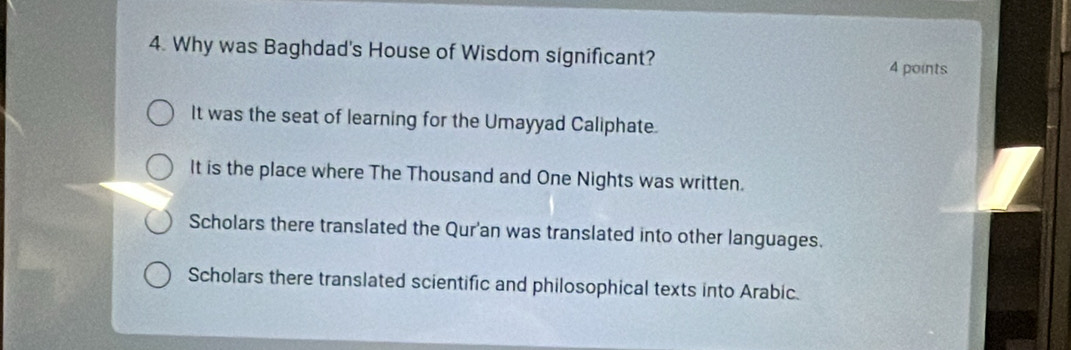 Why was Baghdad's House of Wisdom significant?
4 points
It was the seat of learning for the Umayyad Caliphate.
It is the place where The Thousand and One Nights was written.
Scholars there translated the Qur'an was translated into other languages.
Scholars there translated scientific and philosophical texts into Arabic.