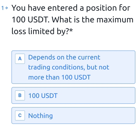 1+ You have entered a position for
100 USDT. What is the maximum
loss limited by?*
A Depends on the current
trading conditions, but not
more than 100 USDT
B 100 USDT
C Nothing