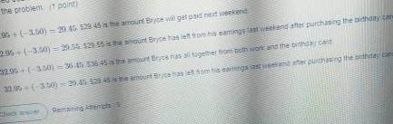 the problem. (1 point)
95+(-3.50)=29.45529.45 is the amount Bryce will get paid next weekend.
is the amount Bryce has left from his eamings last weekend after purchasing the birthday car
2.95+(-3.50)=20.55.529.55 is the amount Bryce has all together from both work and the birthday card
32.95+(-3.50)=36.45,536.45
32.95+(-3.50)=29 2 5. $29 45 is the amount Bryce has left from his earnings last weekend after purchasing the birthday can
Chick Cek Remaining Attempts