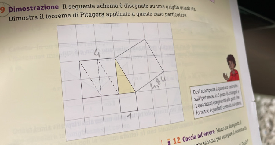 Dimostrazione Il seguente schema è disegnato su una griglia quadrata 
Devi scomporre il quadrato costruito 
sull'ipotenusa in 5 pezzi (4 triangoli e
1 quadrato) congruenti alle- parti che 
formano i quadrati cstruiti sui catetti. 
12 Caccia all'errore Mario ha disegnato i 
e schem per piegare l tecrema de