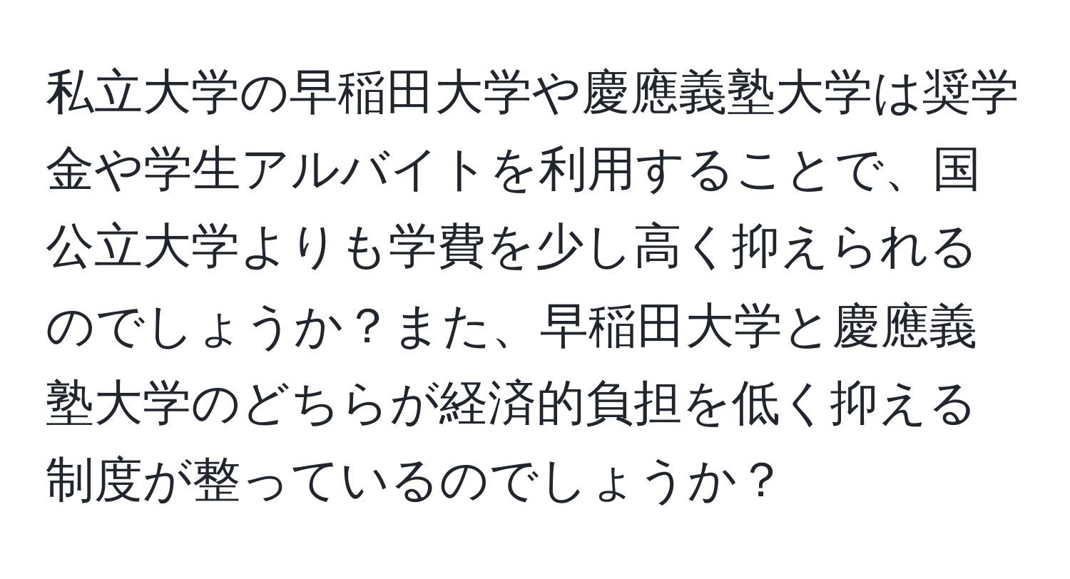 私立大学の早稲田大学や慶應義塾大学は奨学金や学生アルバイトを利用することで、国公立大学よりも学費を少し高く抑えられるのでしょうか？また、早稲田大学と慶應義塾大学のどちらが経済的負担を低く抑える制度が整っているのでしょうか？