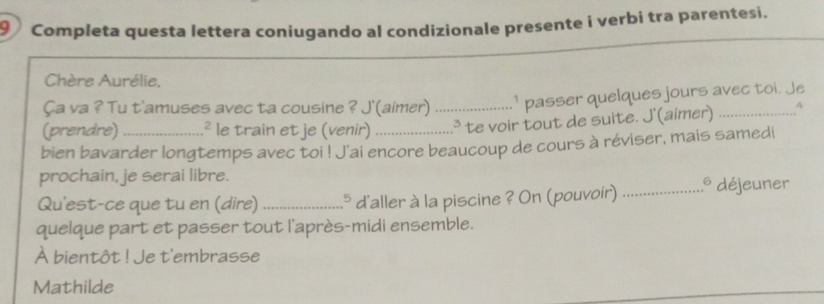 Completa questa lettera coniugando al condizionale presente i verbi tra parentesi. 
Chère Aurélie, 
Ça va ? Tu t'amuses avec ta cousine ? J'(aimer)_ 
.¹ passer quelques jours avec toi. Je 
(prendre) .² le train et je (venir) 
.³ te voir tout de suite. J'(aimer)_ 
q 
bien bavarder longtemps avec toi ! J'ai encore beaucoup de cours à réviser, mais samedi 
prochain, je serai libre. 
Qu'est-ce que tu en (dire) _.* d'aller à la piscine ? On (pouvoir)_ 
.* déjeuner 
quelque part et passer tout l'après-midi ensemble. 
À bientôt ! Je t'embrasse 
Mathilde