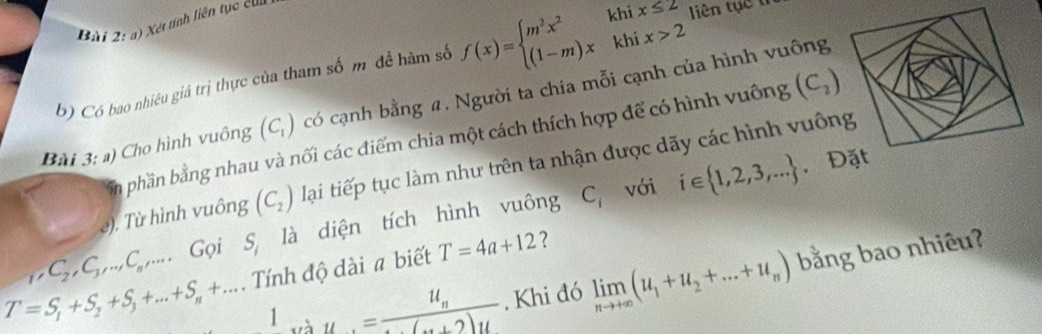 Xét tính liên tục cu 
b) Có bao nhiêu giá trị thực của tham số m để hàm số f(x)=beginarrayl m^2x^2khix≤ 2 (1-m)xkhix>2endarray. liên tục th
(C_2)
Bài 3:a) Cho hình vuông (C_1) có cạnh bằng a. Người ta chia mỗi cạnh của hình vuông 
a phần bằng nhau và nối các điểm chia một cách thích hợp để có hình vuông 
e). Từ hình vuông (C_2) lại tiếp tục làm như trên ta nhận được dãy các hình vuông
_1, C_2, C_3,...C_n,... Gọi S_i là diện tích hình vuông C_i với i∈  1,2,3,...
， Đặt 
Tính độ dài a biết T=4a+12 ?
T=S_1+S_2+S_3+...+S_n+... 1_·s u=frac u_n(n+2)u. Khi đó limlimits _nto +∈fty (u_1+u_2+...+u_n) bằng bao nhiêu?