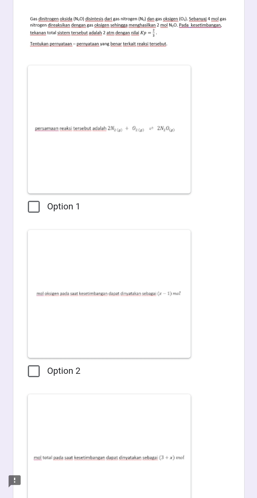 Gas dinitrogen oksida (N₂O) disintesis dari gas nitrogen (N₂) dan gas oksigen (O₂). Sebanyaj 4 mol gas
nitrogen direaksikan dengan gas oksigen sehingga menghasilkan 2 mol N₂O. Pada kesetimbangan,
tekanan total sistem tersebut adalah 2 atm dengan nilai Kp= 2/3 . 
Tentukan pernyataan - pernyataan yang benar terkait reaksi tersebut.
persamaan reaksi tersebut adalah 2N_2(g)+O_2(g)leftharpoons 2N_2O_(g)
Option 1
mol oksigen pada saat kesetimbangan dapat dinyatakan sebagai (x-1) mot
Option 2
mol total pada saat kesetimbangan dapat dinyatakan sebagai (3+x) mo!