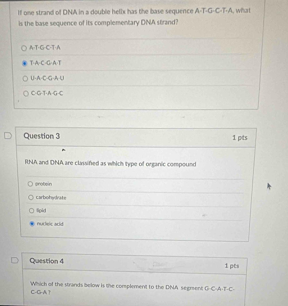 If one strand of DNA in a double helix has the base sequence A-T-G-C-T-A, what
is the base sequence of its complementary DNA strand?
A-T-G-C-T-A
T-A-C-G-A-T
U-A-C-G-A-U
C-G-T-A-G-C
Question 3 1 pts
RNA and DNA are classifed as which type of organic compound
protein
carbohydrate
lipid
nucleic acid
Question 4 1 pts
Which of the strands below is the complement to the DNA segment G-C-A-T-C-
C-G-A ?