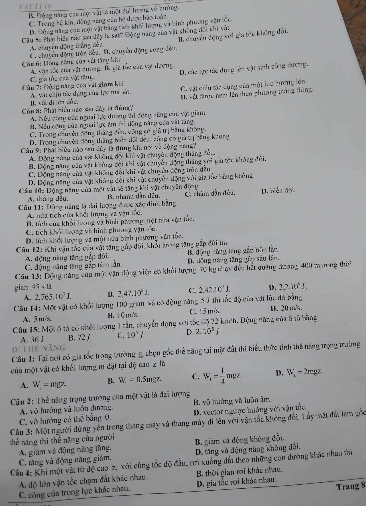 B. Động năng của một vật là một đại lượng vô hướng.
C. Trong hệ kín. động năng của hệ được bảo toàn.
D. Động năng của một vật bằng tích khối lượng và bình phương vận tốc.
Câu 5: Phát biểu nào sau đây là sai? Động năng của vật không đổi khi vật
B. chuyển động với gia tốc không đổi.
A. chuyển động thắng đều.
C. chuyển động tròn đều. D. chuyển động cong đều.
Câu 6: Động năng của vật tăng khi
D. các lực tác dụng lên vật sinh công dương.
A. vận tốc của vật dương. B. gia tốc của vật dương.
C. gia tốc của vật tăng.
Câu 7: Động năng của vật giảm khi
A. vật chịu tác dụng của lực ma sát. C. vật chịu tác dụng của một lực hướng lên.
D. vật được ném lên theo phương thắng đứng.
B. vật đi lên dốc.
Câu 8: Phát biểu nào sau đây là đúng?
A. Nếu công của ngoại lực dương thì động năng của vật giảm.
B. Nếu công của ngoại lực âm thì động năng của vật tăng.
C. Trong chuyển động thắng đều, công có giá trị bằng không.
D. Trong chuyển động thắng biến đổi đều, công có giá trị bằng không
Câu 9: Phát biểu nào sau đây là đúng khi nói về động năng?
A. Động năng của vật khổng đổi khi vật chuyển động thăng đều.
B. Động năng của vật không đổi khi vật chuyển động thăng với gia tốc không đồổi.
C. Động năng của vật không đổi khi vật chuyển động tròn đều.
D. Động năng của vật không đồi khi vật chuyển động với gia tốc bằng không
Câu 10: Động năng của một vật sẽ tăng khi vật chuyển động
A. thắng đều. B. nhanh dần đều. C. chậm dần đều. D. biến đồi.
Câu 11: Động năng là đại lượng được xác định bằng
A. nửa tích của khối lượng và vận tốc.
B. tích của khối lượng và bình phương một nửa vận tốc.
C. tích khối lượng và bình phương vận tốc.
D. tích khối lượng và một nửa bình phương vận tốc.
Câu 12: Khi vận tốc của vật tăng gấp đôi, khổi lượng tăng gấp đôi thì
A. động năng tăng gấp đôi. B. động năng tăng gấp bốn lần.
C. động năng tăng gấp tám lần. D. động năng tăng gấp sáu lần.
Câu 13: Động năng của một vận động viên có khối lượng 70 kg chạy đều hết quãng đường 400 mtrong thời
gian 45 s là D. 3,2.10^6J.
A. 2,765.10^3J.
B. 2,47.10^5J. C. 2,42.10^9J.
Câu 14: Một vật có khối lượng 100 gram và có động năng 5 J thì tốc độ của vật lúc đó bằng
A. 5 m/s. B. 10 m/s. C. 15 m/s.
D. 20 m/s.
Câu 15: Một ô tô có khối lượng 1 tấn, chuyển động với tốc độ 72 km/h. Động năng của ô tô bằng
A. 36 J B. 72 J C. 10^4J
D. 2.10^5J
D/ THE Noverline ANG
Câu 1: Tại nơi có gia tốc trọng trường g, chọn gốc thế năng tại mặt đất thì biểu thức tính thế năng trọng trường
của một vật có khối lượng m đặt tại độ cao z là
A. W_t=mgz.
B. W_t=0,5mgz. C. W_t= 1/4 mgz. D. W_t=2mgz.
Câu 2: Thế năng trọng trường của một vật là đại lượng
A. vô hướng và luôn dương. B. vô hướng và luôn âm.
C. vô hướng có t hhat e bằng 0. D. vector ngược hướng với vận tốc.
Câu 3: Một người đứng yên trong thang máy và thang máy đi lên với vận tốc không đổi. Lấy mặt đất làm gốc
thế năng thì thế năng của người
A. giảm và động năng tăng. B. giảm và động không đổi.
C. tăng và động năng giảm. D. tăng và động năng không đổi.
Câu 4: Khi một vật từ độ cao z, với cùng tốc độ đầu, rơi xuống đất theo những con đường khác nhau thì
A. độ lớn vận tốc chạm đất khác nhau. B. thời gian rơi khác nhau.
Trang 8
C. công của trọng lực khác nhau. D. gia tốc rơi khác nhau.