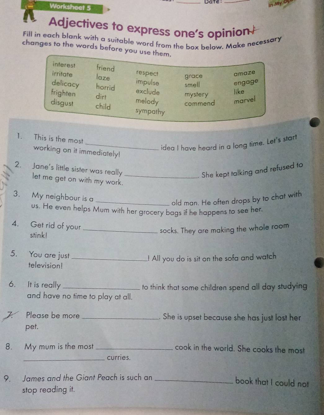 Date:_ 
Worksheet 5 
In My Op 
Adjectives to express one's opinion 
Fill in each blank with a suitable word from the box below. Make necessary 
changes to the words before yo 
1. This is the most 
_idea I have heard in a long time. Let's start 
working on it immediately! 
2. Jane's little sister was really_ 
. She kept talking and refused to 
let me get on with my work. 
3. My neighbour is a 
_old man. He often drops by to chat with 
us. He even helps Mum with her grocery bags if he happens to see her. 
4. Get rid of your_ 
stink! 
socks. They are making the whole room 
5. You are just_ 
! All you do is sit on the sofa and watch 
television! 
6. It is really _to think that some children spend all day studying 
and have no time to play at all. 
7. Please be more _. She is upset because she has just lost her 
pet. 
8. My mum is the most_ cook in the world. She cooks the most 
_curries. 
9. James and the Giant Peach is such an_ 
book that I could not 
stop reading it.