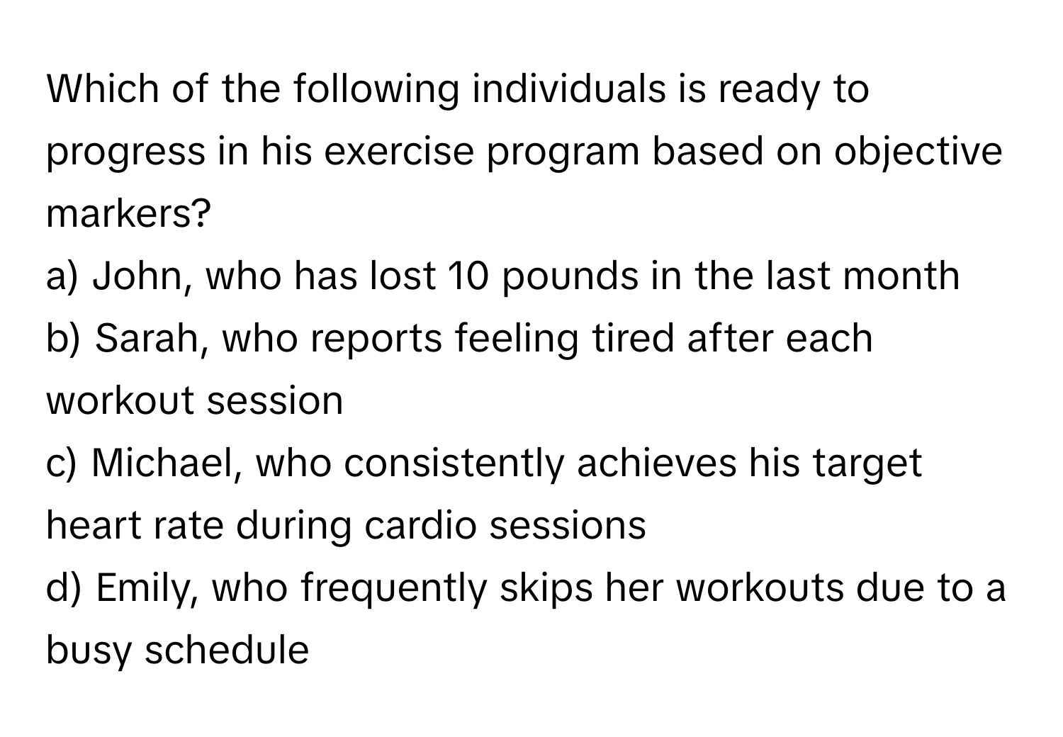 Which of the following individuals is ready to progress in his exercise program based on objective markers?

a) John, who has lost 10 pounds in the last month 
b) Sarah, who reports feeling tired after each workout session 
c) Michael, who consistently achieves his target heart rate during cardio sessions 
d) Emily, who frequently skips her workouts due to a busy schedule