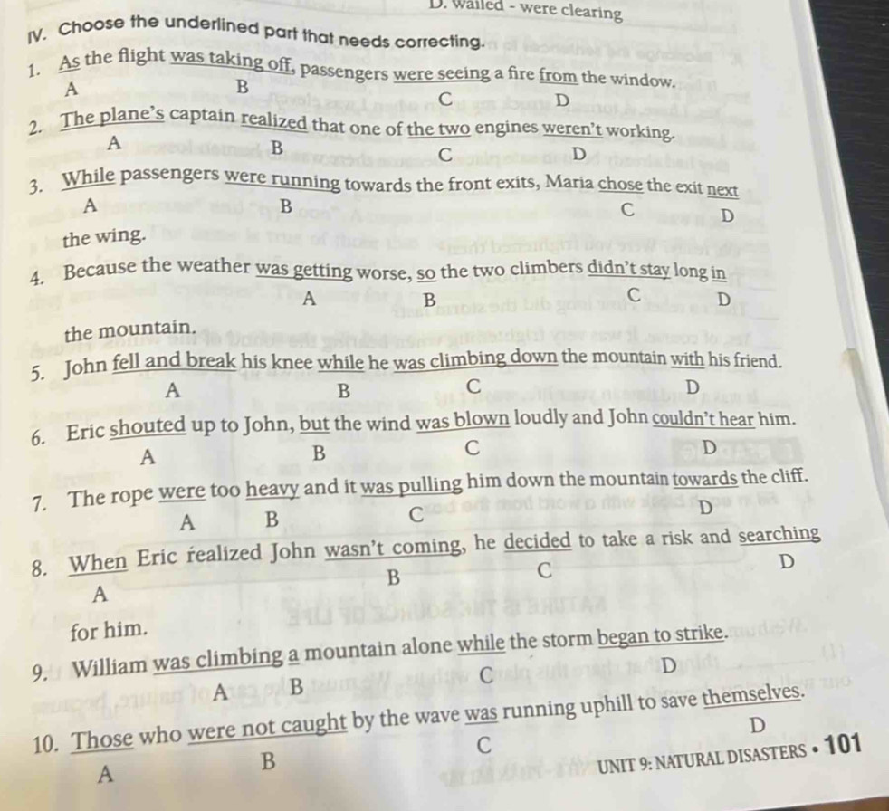 wailed - were clearing
IV. Choose the underlined part that needs correcting.
1. As the flight was taking off, passengers were seeing a fire from the window.
A
B
C
D
2. The plane’s captain realized that one of the two engines weren’t working.
A
B
C
D
3. While passengers were running towards the front exits, Maria chose the exit next
A
B
the wing. C D
4. Because the weather was getting worse, so the two climbers didn’t stay long in
A
B
C D
the mountain.
5. John fell and break his knee while he was climbing down the mountain with his friend.
A
B
C
D
6. Eric shouted up to John, but the wind was blown loudly and John couldn’t hear him.
A
B
C
D
7. The rope were too heavy and it was pulling him down the mountain towards the cliff.
A B
C
D
8. When Eric realized John wasn’t coming, he decided to take a risk and searching
B
C
D
A
for him.
9. William was climbing a mountain alone while the storm began to strike.
A B
C
D
10. Those who were not caught by the wave was running uphill to save themselves.
D
C
A
B
UNIT 9: NATURAL DISASTERS • 101