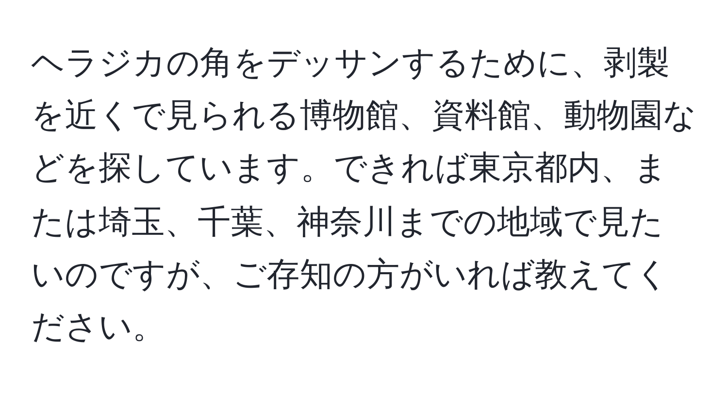 ヘラジカの角をデッサンするために、剥製を近くで見られる博物館、資料館、動物園などを探しています。できれば東京都内、または埼玉、千葉、神奈川までの地域で見たいのですが、ご存知の方がいれば教えてください。