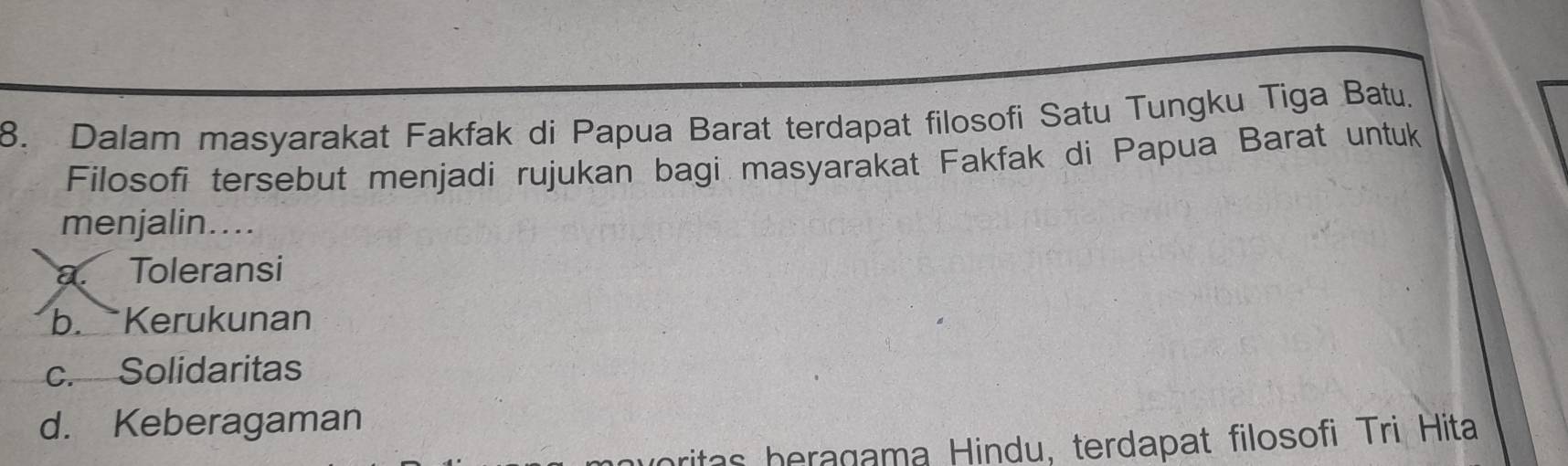 Dalam masyarakat Fakfak di Papua Barat terdapat filosofi Satu Tungku Tiga Batu.
Filosofi tersebut menjadi rujukan bagi masyarakat Fakfak di Papua Barat untuk
menjalin....
a. Toleransi
b. Kerukunan
c. Solidaritas
d. Keberagaman
aritas beragama Hindu, terdapat filosofi Tri Hita