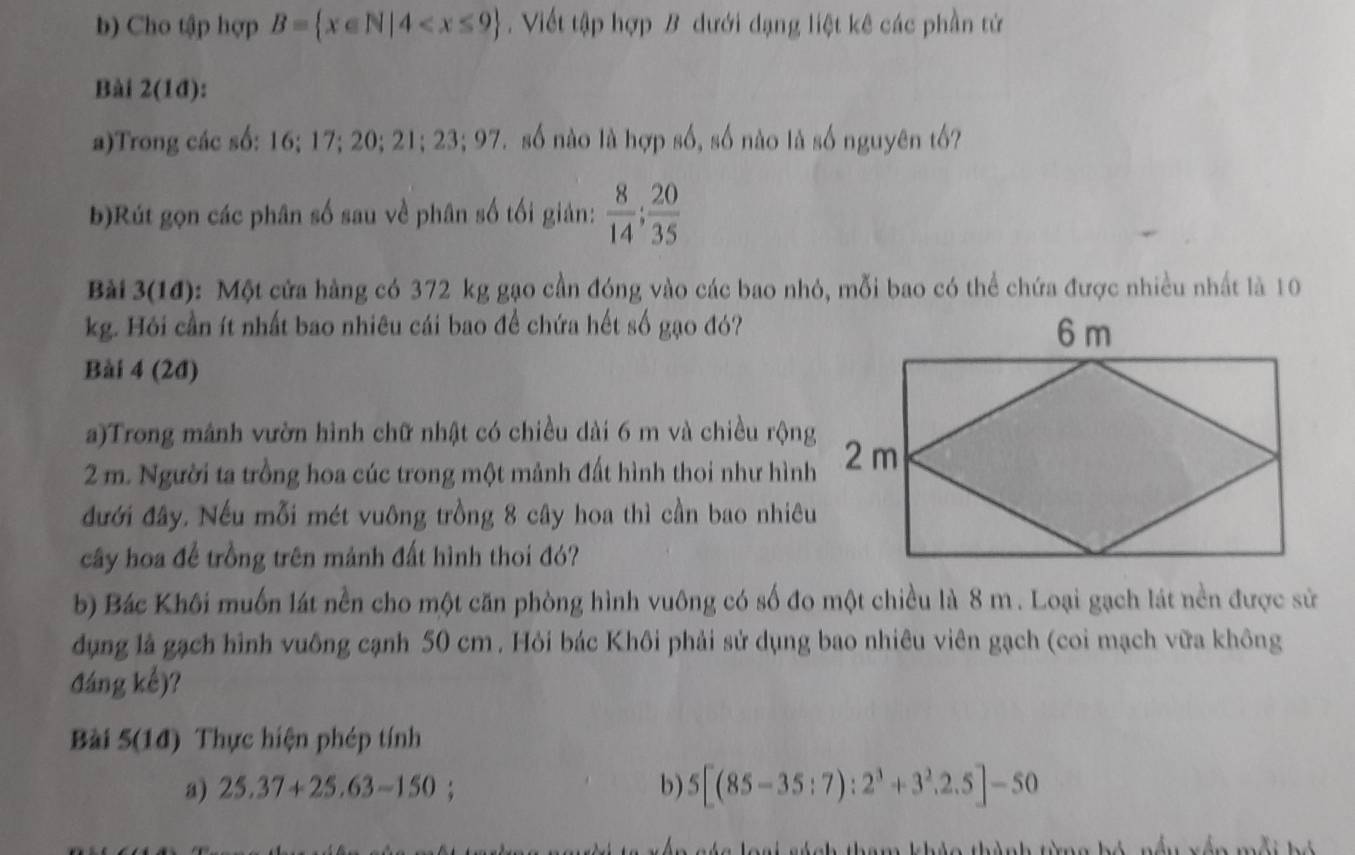 Cho tập hợp B= x∈ N|4 . Viết tập hợp B dưới đạng liệt kê các phần tử 
Bài 2(1đ): 
a)Trong các số: 16; 17; 20; 21; 23; 97. số nào là hợp số, số nào là số nguyên tố? 
b)Rút gọn các phân số sau về phân số tối giản:  8/14 ;  20/35 
Bài 3(14): Một cửa hàng có 372 kg gạo cần đóng vào các bao nhỏ, mỗi bao có thể chứa được nhiều nhất là 10
kg. Hỏi cần ít nhất bao nhiêu cái bao để chứa hết số gạo đó? 
Bài 4 (2đ) 
a)Trong mảnh vườn hình chữ nhật có chiều dài 6 m và chiều rộng
2 m. Người ta trồng hoa cúc trong một mảnh đất hình thoi như hình 
đưới đây. Nếu mỗi mét vuông trồng 8 cây hoa thì cần bao nhiêu 
cây hoa để trồng trên mảnh đất hình thoi đó? 
b) Bác Khôi muốn lát nền cho một căn phòng hình vuông có số đo một chiều là 8 m. Loại gạch lát nền được sử 
dụng là gạch hình vuông cạnh 50 cm. Hỏi bác Khôi phải sử dụng bao nhiêu viên gạch (coi mạch vữa không 
đáng kể)? 
Bài 5(1d) Thực hiện phép tính 
a) 25.37+25.63-150 b) 5[(85-35:7):2^3+3^2,2.5]-50