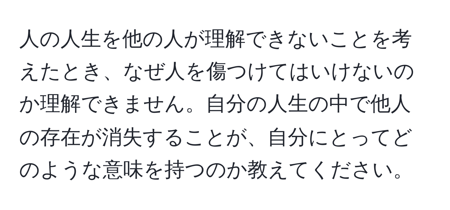 人の人生を他の人が理解できないことを考えたとき、なぜ人を傷つけてはいけないのか理解できません。自分の人生の中で他人の存在が消失することが、自分にとってどのような意味を持つのか教えてください。