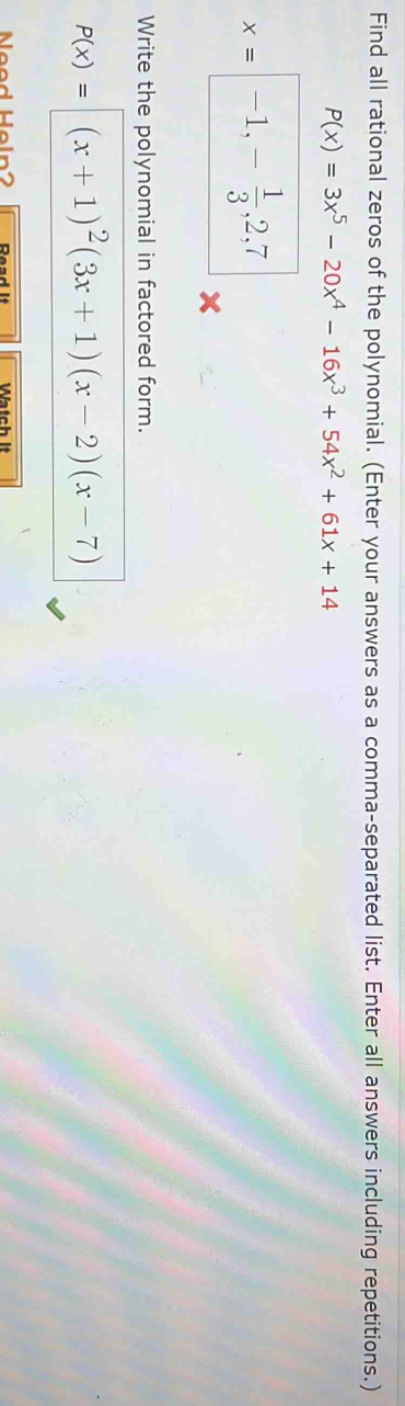 Find all rational zeros of the polynomial. (Enter your answers as a comma-separated list. Enter all answers including repetitions.)
P(x)=3x^5-20x^4-16x^3+54x^2+61x+14
x= -1,- 1/3 , 2, 7
Write the polynomial in factored form.
P(x)= (x+1)^2(3x+1)(x-2)(x-7)
Need Heln2 Watch It