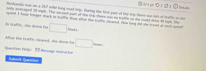 つ 3 2 ①Details 
Reshanda was on a 267 mile long road trip. During the first part of the trip there was lots of traffic so she 
only averaged 30 mph. The second part of the trip there was no traffic so she could drive 49 mph. She 
spent 1 hour longer stuck in traffic than after the traffic cleared. How long did she travel at each speed? 
Jn traffic, she drove for □ hours. 
After the traffic cleared, she drove for □ hours. 
Question Help: Message instructor 
Submit Question