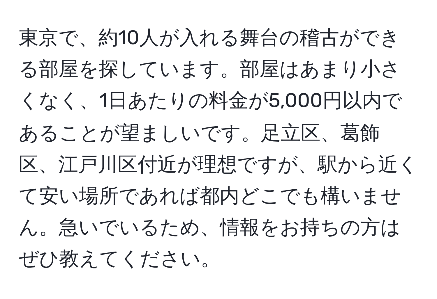 東京で、約10人が入れる舞台の稽古ができる部屋を探しています。部屋はあまり小さくなく、1日あたりの料金が5,000円以内であることが望ましいです。足立区、葛飾区、江戸川区付近が理想ですが、駅から近くて安い場所であれば都内どこでも構いません。急いでいるため、情報をお持ちの方はぜひ教えてください。