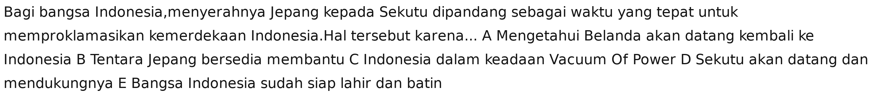 Bagi bangsa Indonesia,menyerahnya Jepang kepada Sekutu dipandang sebagai waktu yang tepat untuk
memproklamasikan kemerdekaan Indonesia.Hal tersebut karena... A Mengetahui Belanda akan datang kembali ke
Indonesia B Tentara Jepang bersedia membantu C Indonesia dalam keadaan Vacuum Of Power D Sekutu akan datang dan
mendukungnya E Bangsa Indonesia sudah siap lahir dan batin