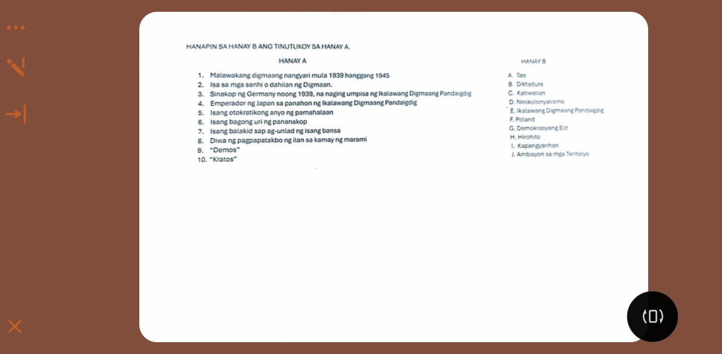 …
HANAPIN SA HANAY B ANG TINUTUKOY SA HANAY A.
HANAY A HANAY B
1. Malawakang digmaang nangyari mula 1939 hanggang 1945 A. Tạo
2. Isa sa mga sanhi o dahilan ng Digmaan. B. Diktadura
3. Sinakop ng Germany noong 1939, na naging umpisa ng Ikalawang Digmaang Pandaigdig C. Katiwalian
4. Emperador ng Japan sa panahon ng Ikalawang Digmaang Pandaigdig D. Neokolonyalismo
5. Isang otokratikong anyo ng pamahalaan
E. Ikalawang Digmaang Pandaigdig
6. Isang bagong uri ng pananakop F. Poland
7. Isang balakid sap ag-unlad ng isang bansa G. Demokrasyang Elit
8. Diwa ng pagpapatakbo ng ilan sa kamay ng marami H. Hirohito
9. “Demos” 1. Kapangyarhan
10. “Kratos” J. Ambisyon sa mga Teritoryo
×
(0)