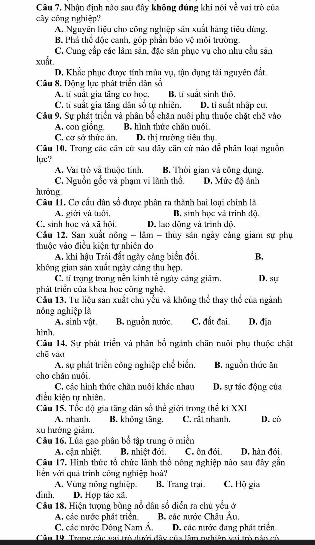 Nhận định nào sau đây không đúng khi nói về vai trò của
cây công nghiệp?
A. Nguyên liệu cho công nghiệp sản xuất hàng tiêu dùng.
B. Phá thế độc canh, góp phần bảo vệ môi trường.
C. Cung cấp các lâm sản, đặc sản phục vụ cho nhu cầu sản
xuất.
D. Khắc phục được tính mùa vụ, tận dụng tài nguyên đất.
Câu 8. Động lực phát triển dân số
A. tỉ suất gia tăng cơ học. B. tỉ suất sinh thô.
C. tỉ suất gia tăng dân số tự nhiên. D. tỉ suất nhập cư.
Câu 9. Sự phát triển và phân bố chăn nuôi phụ thuộc chặt chẽ vào
A. con giống. B. hình thức chăn nuôi.
C. cơ sở thức ăn. D. thị trường tiêu thụ.
Câu 10. Trong các căn cứ sau đây căn cứ nào để phân loại nguồn
lực?
A. Vai trò và thuộc tính. B. Thời gian và công dụng.
C. Nguồn gốc và phạm vi lãnh thổ. D. Mức độ ảnh
hưởng.
Câu 11. Cơ cấu dân số được phân ra thành hai loại chính là
A. giới và tuổi. B. sinh học và trình độ.
C. sinh học và xã hội. D. lao động và trình độ.
Câu 12. Sản xuất nông - lâm - thủy sản ngày càng giảm sự phụ
thuộc vào điều kiện tự nhiên do
A. khí hậu Trái đất ngày càng biến đồi. B.
không gian sản xuất ngày càng thu hẹp.
C. tỉ trọng trong nền kinh tế ngày càng giảm. D. sự
phát triển của khoa học công nghệ.
Câu 13. Tư liệu sản xuất chủ yếu và không thể thay thế của ngành
nông nghiệp là
A. sinh vật. B. nguồn nước. C. đất đai. D. địa
hình.
Câu 14. Sự phát triển và phân bố ngành chăn nuôi phụ thuộc chặt
chẽ vào
A. sự phát triển công nghiệp chế biến. B. nguồn thức ăn
cho chăn nuôi.
C. các hình thức chăn nuôi khác nhau D. sự tác động của
điều kiện tự nhiên.
Câu 15. Tốc độ gia tăng dân số thế giới trong thế kỉ XXI
A. nhanh. B. không tăng. C. rất nhanh. D. có
xu hướng giảm.
Câu 16. Lúa gạo phân bố tập trung ở miền
A. cận nhiệt. B. nhiệt đới. C. ôn đới. D. hàn đới.
Câu 17. Hình thức tổ chức lãnh thổ nông nghiệp nào sau đây gắn
liền với quá trình công nghiệp hoá?
A. Vùng nông nghiệp. B. Trang trại. C. Hộ gia
đình. D. Hợp tác xã.
Câu 18. Hiện tượng bùng nổ dân số diễn ra chủ yếu ở
A. các nước phát triển. B. các nước Châu Âu.
C. các nước Đông Nam Á. D. các nước đang phát triển.
Câu 19 Trong các vai trò dưới đây của lâm nghiên vai trò nào có