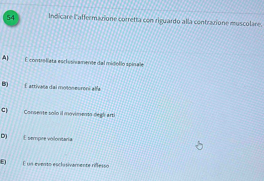 Indicare l'affermazione corretta con riguardo alla contrazione muscolare.
A) É controllata esclusivamente dal midollo spinale
B) È attivata dai motoneuroni alfa
C) Consente solo il movimento degli arti
D) È sempre volontaria
E) È un evento esclusivamente riflesso