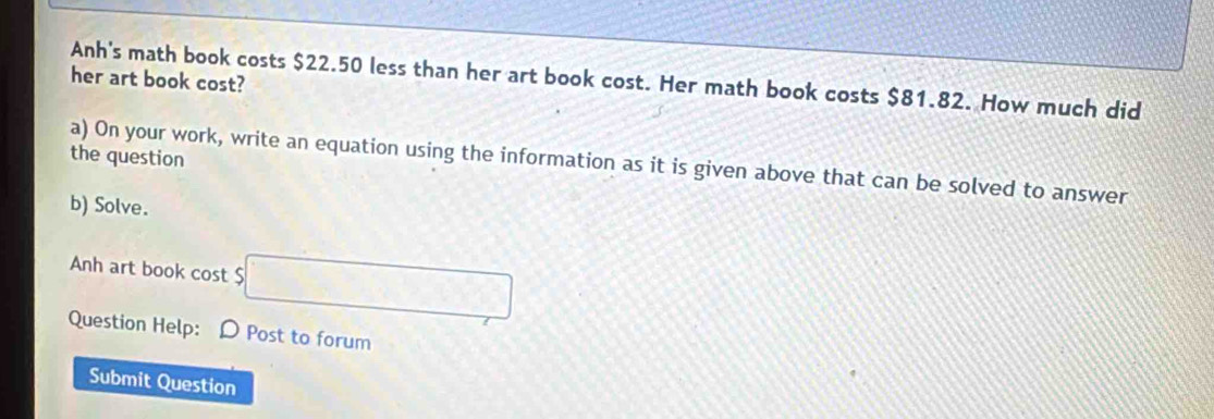 Anh's math book costs $22.50 less than her art book cost. Her math book costs $81.82. How much did 
her art book cost? 
the question 
a) On your work, write an equation using the information as it is given above that can be solved to answer 
b) Solve. 
Anh art book cost $
Question Help: O Post to forum 
Submit Question