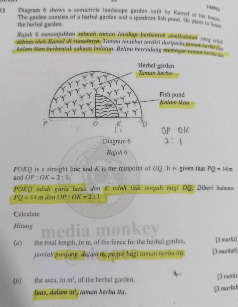 1449/2 
11 Diagram 6 shows a semicircle landscape garden built by Kamal at his house. 
The garden consists of a herbal garden and a quadrant fish pond. He plans to fence 
the herbal garden. 
Rajah 6 menunjukkan sebuah taman lanskap berbentuk semibulatan yang telah 
dibina oleh Kamal di rumahnya. Taman tersebut terdiri darípada taman herba dan 
kolam ikan berbentuk sukuan bulatan. Beliau bercadang memagar taman herba t. 
Rajah 6 
POKQ is a straight line and K is the midpoint of OQ. It is given that PQ=14m
and OP:OK=2:1,
POKQ ialah garis lurus dan K ialah titik tengah bagi OQ. Diberì bahawa
PQ=14m dan OP:OK=2:1. 
Calculate 
Hitung 
med 
(a) the total length, in m, of the fence for the herbal garden, [3 marks] 
jumlah panjang, dalam m, pagar bagi taman herba itu, [3 markah] 
(b) the area, in m^2 , of the herbal garden. 
[3 marks 
luas, dalam m^2 taman herba itu. 
[3 markah