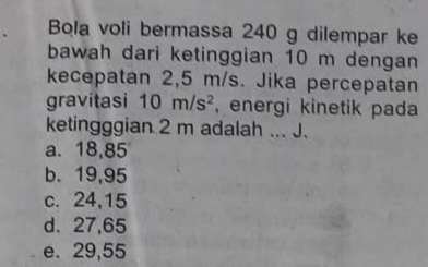 Bola voli bermassa 240 g dilempar ke
bawah dari ketinggian 10 m dengan
kecepatan 2,5 m/s. Jika percepatan
gravitasi 10m/s^2 , energi kinetik pada
ketingggian 2 m adalah ... J.
a. 18,85
b. 19,95
c. 24,15
d. 27,65
e. 29,55