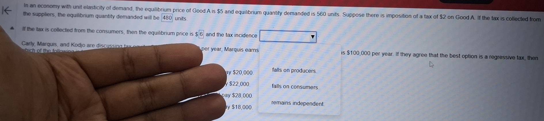 In an economy with unit elasticity of demand, the equilibrium price of Good A is $5 and equilibrium quantity demanded is 560 units. Suppose there is imposition of a tax of $2 on Good A. If the tax is collected from
the suppliers, the equilibrium quantity demanded will be 480 units.
If the tax is collected from the consumers, then the equilibrium price is $6 and the tax incidence
b o th f o 
Carly, Marquis, and Kodjo are discussing t per year, Marquis earns is $100,000 per year. If they agree that the best option is a regressive tax, then
ay $20,000 falls on producers.
y $22,000. falls on consumers.
pay $28,000
remains independent.
y $18,000.