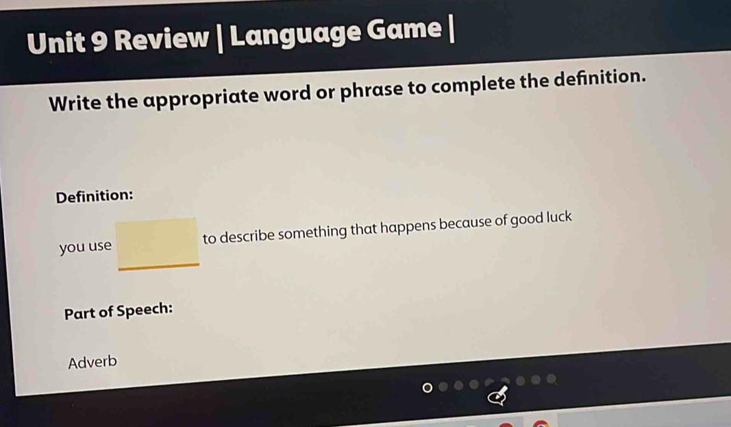 Review | Language Game | 
Write the appropriate word or phrase to complete the definition. 
Definition: 
you use □  to describe something that happens because of good luck 
Part of Speech: 
Adverb