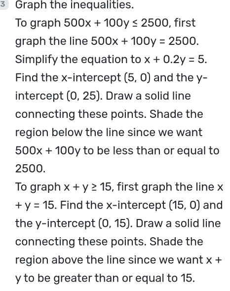 Graph the inequalities. 
To graph 500x+100y≤ 2500 , first 
graph the line 500x+100y=2500. 
Simplify the equation to x+0.2y=5. 
Find the x-intercept (5,0) and the y - 
intercept (0,25). Draw a solid line 
connecting these points. Shade the 
region below the line since we want
500x+100y to be less than or equal to
2500. 
To graph x+y≥ 15 , first graph the line x
+y=15. Find the x-intercept (15,0) and 
the y-intercept (0,15). Draw a solid line 
connecting these points. Shade the 
region above the line since we want x+
y to be greater than or equal to 15.