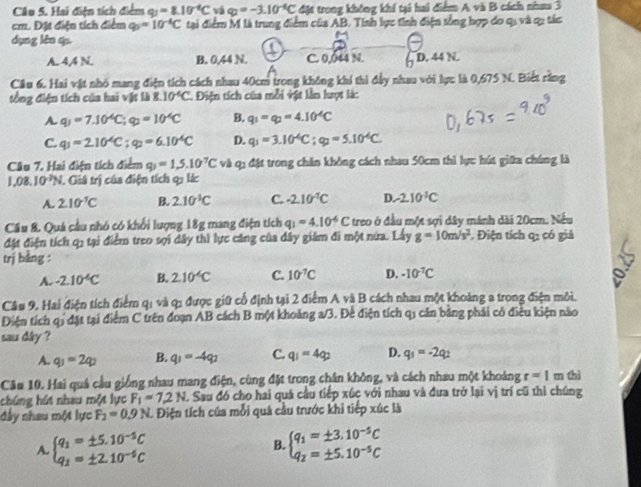 Hai điện tích điểm q_1=8.10^(-6)C vá q_2=-3.10^(-6)C đặt trong không khí tại hai điểm A và B cách nham 3
cm. Đặt điện tích điểm q_2=10^(-4)C tại điểm M là trung điểm của AB. Tính lực tính điện tổng hợp do q, và c, tác
dụng lèn q.
A. 4A N. B. 0,44 N. C. 0,044 N. D. 44 N
Câu 6. Hai vật nhó mang điện tích cách nhau 40cm trong không khi thì đầy nhau với lực là 0,675 N. Biết rằng
đổng điện tích của hai vật là 8.10^4C. Điện tích của mỗi vật lần lượt là:
A. q_1=7.10^(-6)C;q_2=10^(-6)C B. q_1=q_2=4.10^4C
C. q_1=2.10^4C;q_2=6.10^4C D. q_1=3.10^(-6)C;q_2=5.10^(-6)C.
Câu 7. Hai điện tích điểm q_1=1,5.10^7C và q2 đặt trong chăn không cách nhau 50cm thì lực hút giữa chúng là
1.08.10^(-3)N. Giá trị của điện tích qi làc
A. 2.10^(-1)C B. 2.10^(-1)C C. -2.10^(-2)C D. -2.10^(-3)C
Cầu 8. Quá cầu nhỏ có khổi lượng 18g mang điện tích q_1approx 4.10^(-6)C treo ở đầu một sợi dây mánh dài 20cm. Nếu
đặt điện tích q2 tại điểm treo sợi dây thì lực căng của dây giám đi một nửa. Lấy g=10m/s^2. Điện tích q2 có giả
trị bằng :
A. -2.10^4C B. 2.10^(-6)C C. 10^(-7)C D. -10^(-7)C
Câu 9, Hai điện tích điểm qi và q1 được giữ cổ định tại 2 điểm A và B cách nhau một khoảng a trong điện môi.
Điện tích qi đặt tại điểm C trên đoạn AB cách B một khoảng a/3. Đề điện tích q1 căn bảng phải có điều kiện nào
sau dây ?
A. q_1=2q_2 B. q_1=-4q_2 C. q_1=4q_2 D. q_1=-2q_2
Câu 10. Hai quả cầu giống nhau mang điện, cùng đặt trong chân không, và cách nhau một khoảng r=1 m thì
chúng hút nhau một lực F_1=7.2N A Sau đó cho hai quả cầu tiếp xúc với nhau và đưa trở lại vị trí cũ thì chúng
đây nhau một lực F_2=0.9N. Điện tích của mỗi quả cầu trước khi tiếp xúc là
A. beginarrayl q_1=± 5.10^(-5)C q_2=± 2.10^(-5)Cendarray. beginarrayl q_1=± 3.10^(-5)C q_2=± 5.10^(-5)Cendarray.
B.