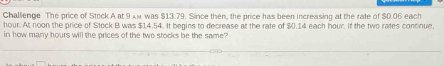 Challenge The price of Stock A at 9. was $13.79. Since then, the price has been increasing at the rate of $0.06 each
hour. At noon the price of Stock B was $14.54. It begins to decrease at the rate of $0.14 each hour. If the two rates continue, 
in how many hours will the prices of the two stocks be the same?