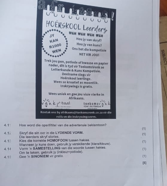 4.1 Hoe wor 
(1) 
4.1 Skryf die sin oor in die LYDENDE VORM. (1) 
Die leerders skryf stories. 
4.1 Kies die korrekte HOMOFOON tussen hakies. (1) 
Wanneer jy kuns doen, gebruik jy verskillende (klere/kleure). 
4.14 Vorm 'n SAMESTELLING van die woorde tussen hakies. (1) 
Om te teken, gebruik jy (inkleur+potlode). 
4.15 Gee 'n SINONIEM vir gratis. (1) 
[5]